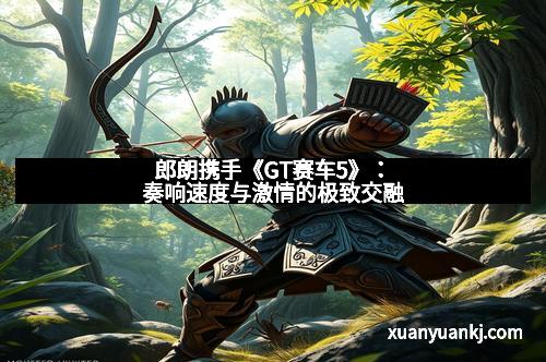 郎朗携手《GT赛车5》：奏响速度与激情的极致交融