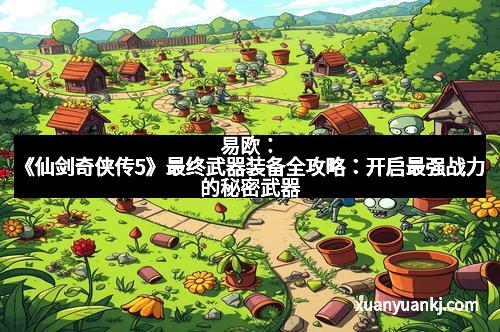 易欧：《仙剑奇侠传5》最终武器装备全攻略：开启最强战力的秘密武器